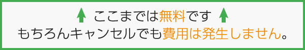ここまでは無料です。もちろんキャンセルでも費用は発生しません。